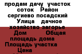 продам дачу, участок 6 соток › Район ­ сергиево посадский › Улица ­ дачное хозяйство загорье › Дом ­ 572 › Общая площадь дома ­ 35 › Площадь участка ­ 600 › Цена ­ 1 200 000 - Московская обл., Сергиево-Посадский р-н Недвижимость » Дома, коттеджи, дачи продажа   